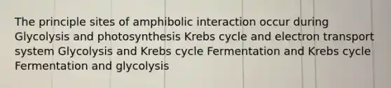 The principle sites of amphibolic interaction occur during Glycolysis and photosynthesis Krebs cycle and electron transport system Glycolysis and Krebs cycle Fermentation and Krebs cycle Fermentation and glycolysis