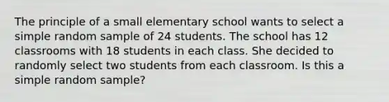 The principle of a small elementary school wants to select a simple random sample of 24 students. The school has 12 classrooms with 18 students in each class. She decided to randomly select two students from each classroom. Is this a simple random sample?