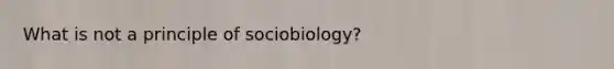 What is not a principle of sociobiology?