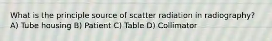 What is the principle source of scatter radiation in radiography? A) Tube housing B) Patient C) Table D) Collimator