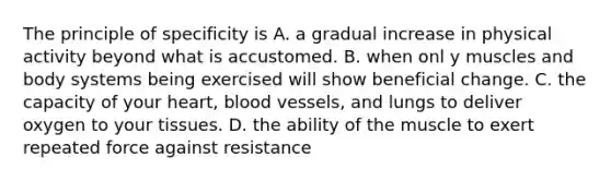 The principle of specificity is A. a gradual increase in physical activity beyond what is accustomed. B. when onl y muscles and body systems being exercised will show beneficial change. C. the capacity of your heart, blood vessels, and lungs to deliver oxygen to your tissues. D. the ability of the muscle to exert repeated force against resistance