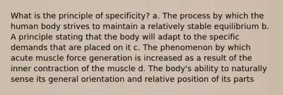 What is the principle of specificity? a. The process by which the human body strives to maintain a relatively stable equilibrium b. A principle stating that the body will adapt to the specific demands that are placed on it c. The phenomenon by which acute muscle force generation is increased as a result of the inner contraction of the muscle d. The body's ability to naturally sense its general orientation and relative position of its parts