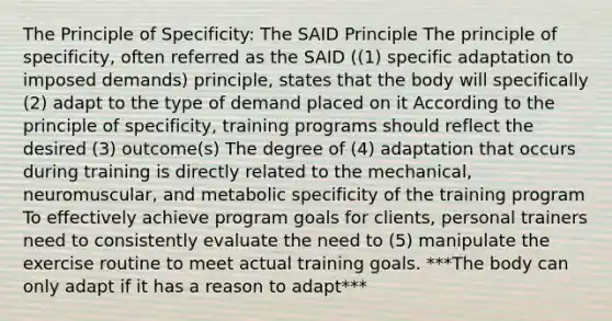 The Principle of Specificity: The SAID Principle The principle of specificity, often referred as the SAID ((1) specific adaptation to imposed demands) principle, states that the body will specifically (2) adapt to the type of demand placed on it According to the principle of specificity, training programs should reflect the desired (3) outcome(s) The degree of (4) adaptation that occurs during training is directly related to the mechanical, neuromuscular, and metabolic specificity of the training program To effectively achieve program goals for clients, personal trainers need to consistently evaluate the need to (5) manipulate the exercise routine to meet actual training goals. ***The body can only adapt if it has a reason to adapt***