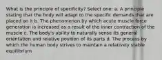 What is the principle of specificity? Select one: a. A principle stating that the body will adapt to the specific demands that are placed on it b. The phenomenon by which acute muscle force generation is increased as a result of the inner contraction of the muscle c. The body's ability to naturally sense its general orientation and relative position of its parts d. The process by which the human body strives to maintain a relatively stable equilibrium