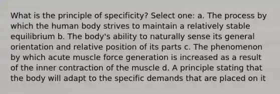 What is the principle of specificity? Select one: a. The process by which the human body strives to maintain a relatively stable equilibrium b. The body's ability to naturally sense its general orientation and relative position of its parts c. The phenomenon by which acute muscle force generation is increased as a result of the inner contraction of the muscle d. A principle stating that the body will adapt to the specific demands that are placed on it