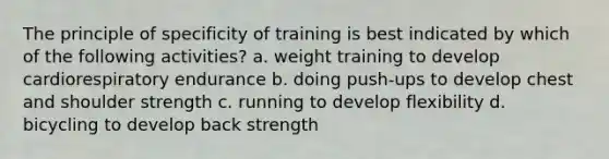 The principle of specificity of training is best indicated by which of the following activities? a. weight training to develop cardiorespiratory endurance b. doing push-ups to develop chest and shoulder strength c. running to develop flexibility d. bicycling to develop back strength