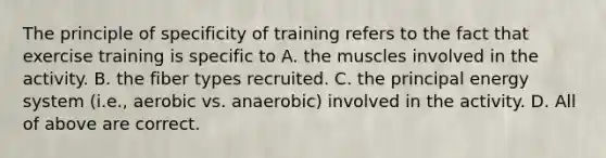 The principle of specificity of training refers to the fact that exercise training is specific to A. the muscles involved in the activity. B. the fiber types recruited. C. the principal energy system (i.e., aerobic vs. anaerobic) involved in the activity. D. All of above are correct.