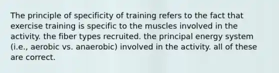 The principle of specificity of training refers to the fact that exercise training is specific to the muscles involved in the activity. the fiber types recruited. the principal energy system (i.e., aerobic vs. anaerobic) involved in the activity. all of these are correct.