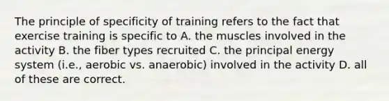 The principle of specificity of training refers to the fact that exercise training is specific to A. the muscles involved in the activity B. the fiber types recruited C. the principal energy system (i.e., aerobic vs. anaerobic) involved in the activity D. all of these are correct.