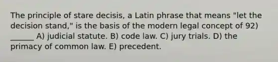 The principle of stare decisis, a Latin phrase that means "let the decision stand," is the basis of the modern legal concept of 92) ______ A) judicial statute. B) code law. C) jury trials. D) the primacy of common law. E) precedent.