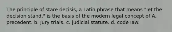 The principle of stare decisis, a Latin phrase that means "let the decision stand," is the basis of the modern legal concept of A. precedent. b. jury trials. c. judicial statute. d. code law.