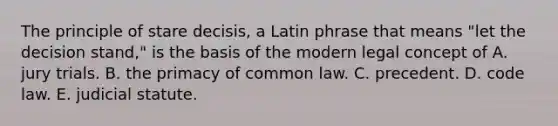 The principle of stare decisis, a Latin phrase that means "let the decision stand," is the basis of the modern legal concept of A. jury trials. B. the primacy of common law. C. precedent. D. code law. E. judicial statute.