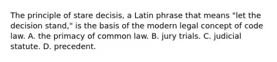 The principle of stare decisis, a Latin phrase that means "let the decision stand," is the basis of the modern legal concept of code law. A. the primacy of common law. B. jury trials. C. judicial statute. D. precedent.