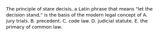 The principle of stare decisis, a Latin phrase that means "let the decision stand," is the basis of the modern legal concept of A. jury trials. B. precedent. C. code law. D. judicial statute. E. the primacy of common law.