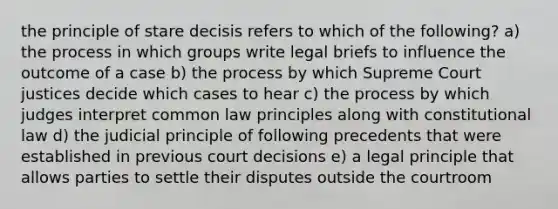 the principle of stare decisis refers to which of the following? a) the process in which groups write legal briefs to influence the outcome of a case b) the process by which Supreme Court justices decide which cases to hear c) the process by which judges interpret common law principles along with constitutional law d) the judicial principle of following precedents that were established in previous court decisions e) a legal principle that allows parties to settle their disputes outside the courtroom