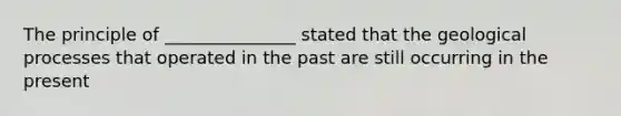 The principle of _______________ stated that the geological processes that operated in the past are still occurring in the present