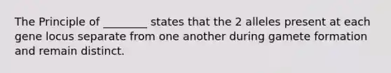 The Principle of ________ states that the 2 alleles present at each gene locus separate from one another during gamete formation and remain distinct.