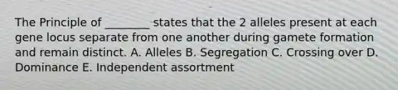 The Principle of ________ states that the 2 alleles present at each gene locus separate from one another during gamete formation and remain distinct. A. Alleles B. Segregation C. Crossing over D. Dominance E. Independent assortment