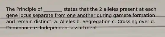 The Principle of ________ states that the 2 alleles present at each gene locus separate from one another during gamete formation and remain distinct. a. Alleles b. Segregation c. Crossing over d. Dominance e. Independent assortment