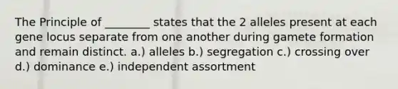 The Principle of ________ states that the 2 alleles present at each gene locus separate from one another during gamete formation and remain distinct. a.) alleles b.) segregation c.) crossing over d.) dominance e.) independent assortment