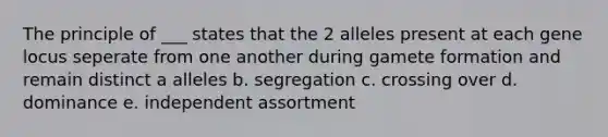 The principle of ___ states that the 2 alleles present at each gene locus seperate from one another during gamete formation and remain distinct a alleles b. segregation c. crossing over d. dominance e. independent assortment