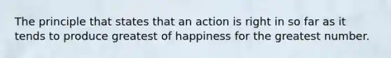 The principle that states that an action is right in so far as it tends to produce greatest of happiness for the greatest number.