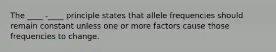 The ____ -____ principle states that allele frequencies should remain constant unless one or more factors cause those frequencies to change.