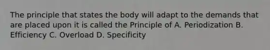 The principle that states the body will adapt to the demands that are placed upon it is called the Principle of A. Periodization B. Efficiency C. Overload D. Specificity