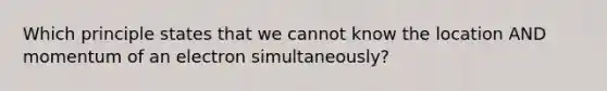 Which principle states that we cannot know the location AND momentum of an electron simultaneously?