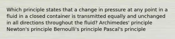 Which principle states that a change in pressure at any point in a fluid in a closed container is transmitted equally and unchanged in all directions throughout the fluid? Archimedes' principle Newton's principle Bernoulli's principle Pascal's principle