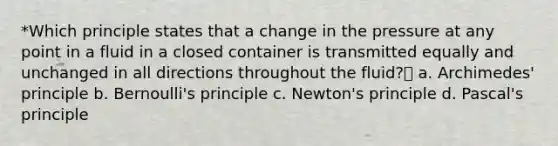 *Which principle states that a change in the pressure at any point in a fluid in a closed container is transmitted equally and unchanged in all directions throughout the fluid? a. Archimedes' principle b. Bernoulli's principle c. Newton's principle d. Pascal's principle