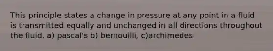 This principle states a change in pressure at any point in a fluid is transmitted equally and unchanged in all directions throughout the fluid. a) pascal's b) bernouilli, c)archimedes