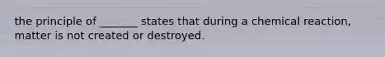 the principle of _______ states that during a chemical reaction, matter is not created or destroyed.