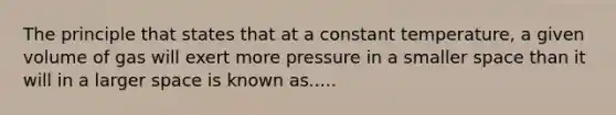 The principle that states that at a constant temperature, a given volume of gas will exert more pressure in a smaller space than it will in a larger space is known as.....