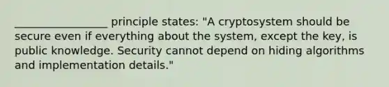 _________________ principle states: "A cryptosystem should be secure even if everything about the system, except the key, is public knowledge. Security cannot depend on hiding algorithms and implementation details."