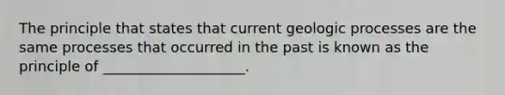 The principle that states that current geologic processes are the same processes that occurred in the past is known as the principle of ____________________.