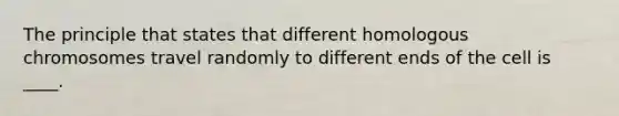 The principle that states that different homologous chromosomes travel randomly to different ends of the cell is ____.