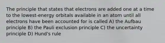 The principle that states that electrons are added one at a time to the lowest-energy orbitals available in an atom until all electrons have been accounted for is called A) the Aufbau principle B) the Pauli exclusion principle C) the uncertainty principle D) Hund's rule