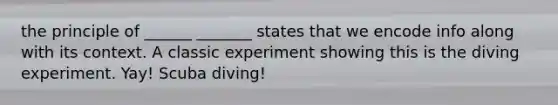 the principle of ______ _______ states that we encode info along with its context. A classic experiment showing this is the diving experiment. Yay! Scuba diving!