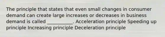 The principle that states that even small changes in consumer demand can create large increases or decreases in business demand is called ___________. Acceleration principle Speeding up principle Increasing principle Deceleration principle