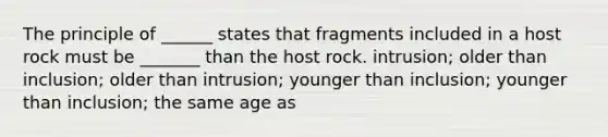 The principle of ______ states that fragments included in a host rock must be _______ than the host rock. intrusion; older than inclusion; older than intrusion; younger than inclusion; younger than inclusion; the same age as