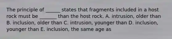 The principle of ______ states that fragments included in a host rock must be _______ than the host rock. A. intrusion, older than B. inclusion, older than C. intrusion, younger than D. inclusion, younger than E. inclusion, the same age as