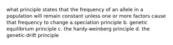 what principle states that the frequency of an allele in a population will remain constant unless one or more factors cause that frequency to change a.speciation principle b. genetic equilibrium principle c. the hardy-weinberg principle d. the genetic-drift principle