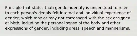 Principle that states that: gender identity is understood to refer to each person's deeply felt internal and individual experience of gender, which may or may not correspond with the sex assigned at birth, including the personal sense of the body and other expressions of gender, including dress, speech and mannerisms.