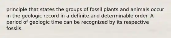 principle that states the groups of fossil plants and animals occur in the geologic record in a definite and determinable order. A period of geologic time can be recognized by its respective fossils.