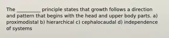 The __________ principle states that growth follows a direction and pattern that begins with the head and upper body parts. a) proximodistal b) hierarchical c) cephalocaudal d) independence of systems