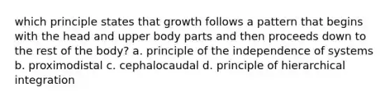 which principle states that growth follows a pattern that begins with the head and upper body parts and then proceeds down to the rest of the body? a. principle of the independence of systems b. proximodistal c. cephalocaudal d. principle of hierarchical integration