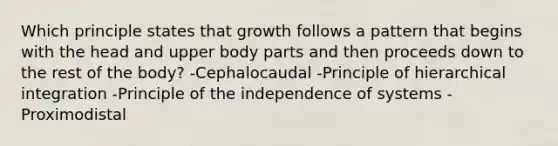 Which principle states that growth follows a pattern that begins with the head and upper body parts and then proceeds down to the rest of the body? -Cephalocaudal -Principle of hierarchical integration -Principle of the independence of systems -Proximodistal