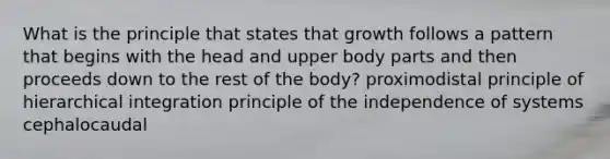 What is the principle that states that growth follows a pattern that begins with the head and upper body parts and then proceeds down to the rest of the body? proximodistal principle of hierarchical integration principle of the independence of systems cephalocaudal