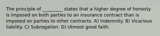 The principle of _________ states that a higher degree of honesty is imposed on both parties to an insurance contract than is imposed on parties to other contracts. A) Indemnity. B) Vicarious liability. C) Subrogation. D) Utmost good faith.